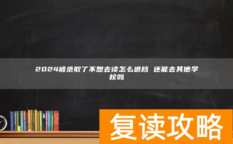 2024被录取了不想去读怎么退档 还能去其他学校吗